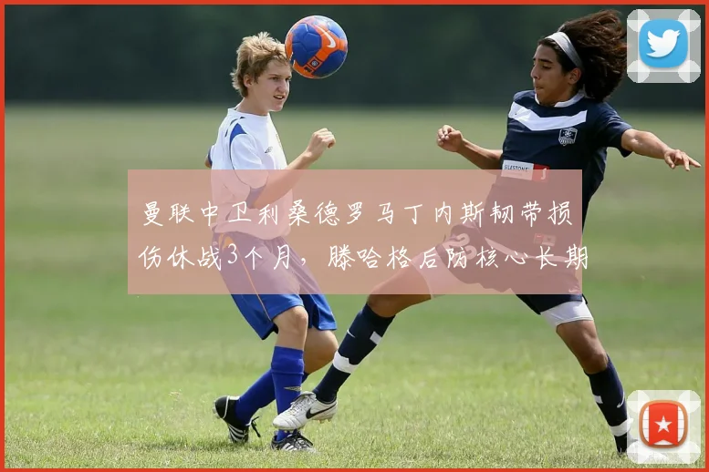 曼联中卫利桑德罗马丁内斯韧带损伤休战3个月,滕哈格后防核心长期缺阵